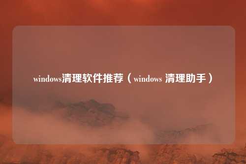 windows清理软件推荐(windows 清理助手)