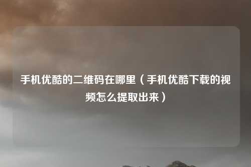 手机优酷的二维码在哪里(手机优酷下载的视频怎么提取出来)