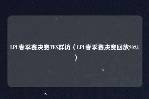 LPL春季赛决赛TES群访(LPL春季赛决赛回放2023)