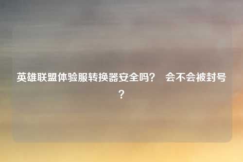 英雄联盟体验服转换器安全吗? 会不会被封号?