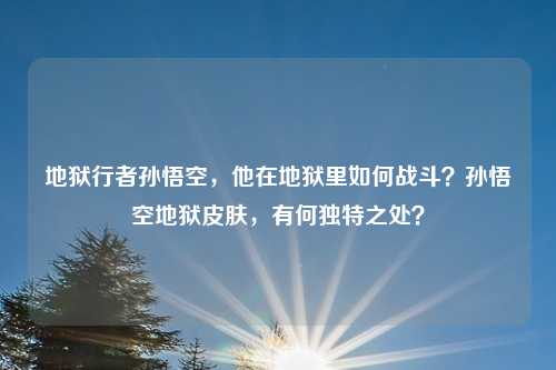 地狱行者孙悟空,他在地狱里如何战斗?孙悟空地狱皮肤,有何独特之处?