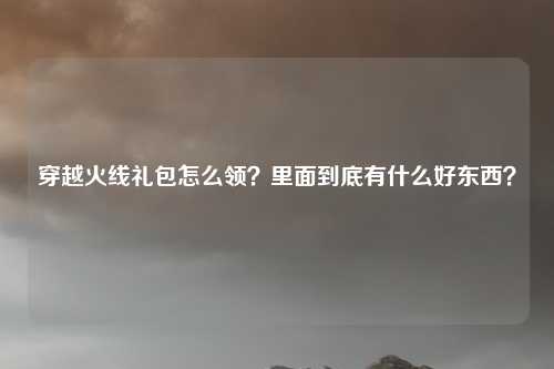 穿越火线礼包怎么领?里面到底有什么好东西?