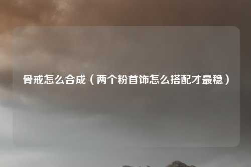 骨戒怎么合成(两个粉首饰怎么搭配才最稳)