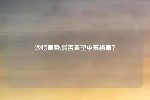 沙特局势,能否重塑中东格局？