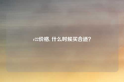r22价格, 什么时候买合适？