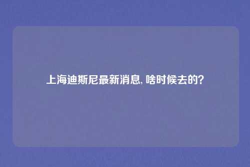上海迪斯尼最新消息, 啥时候去的？
