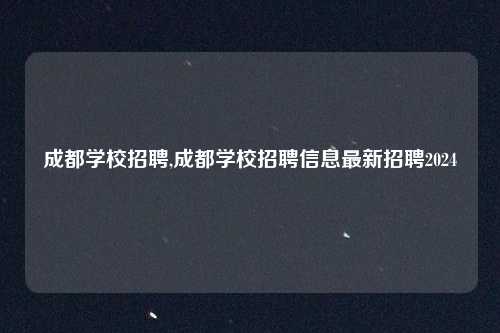 成都学校招聘,成都学校招聘信息最新招聘2024