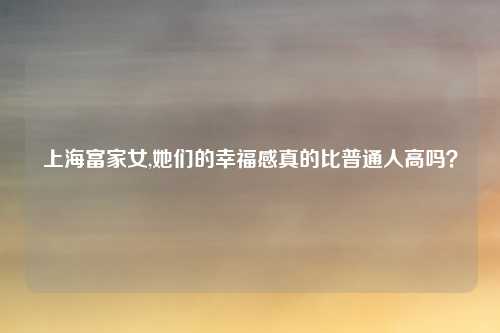 上海富家女,她们的幸福感真的比普通人高吗？