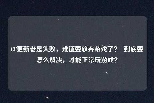 CF更新老是失败,难道要放弃游戏了? 到底要怎么解决,才能正常玩游戏?