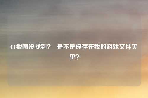 CF截图没找到? 是不是保存在我的游戏文件夹里?