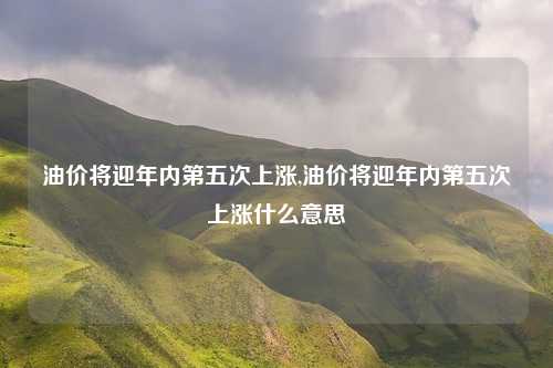油价将迎年内第五次上涨,油价将迎年内第五次上涨什么意思