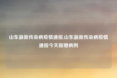 山东最新传染病疫情通报,山东最新传染病疫情通报今天新增病例