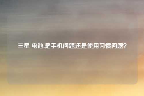 三星 电池,是手机问题还是使用习惯问题？