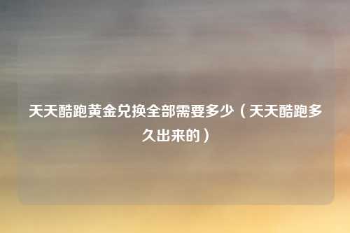 天天酷跑黄金兑换全部需要多少(天天酷跑多久出来的)
