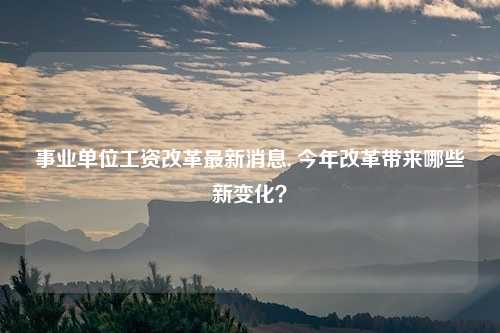 事业单位工资改革最新消息, 今年改革带来哪些新变化？