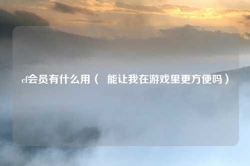 cf会员有什么用( 能让我在游戏里更方便吗)