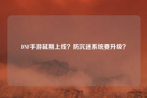 DNF手游延期上线?防沉迷系统要升级?