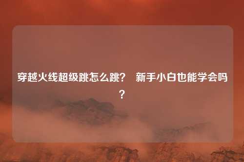 穿越火线超级跳怎么跳? 新手小白也能学会吗?