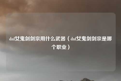 dnf女鬼剑剑宗用什么武器(dnf女鬼剑剑宗是哪个职业)