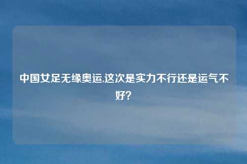 中国女足无缘奥运,这次是实力不行还是运气不好？
