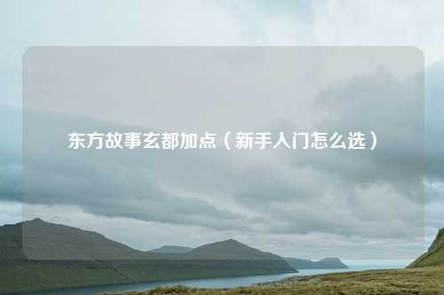 东方故事玄都加点(新手入门怎么选)