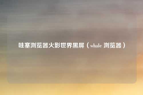 哇塞浏览器火影世界黑屏(whale 浏览器)