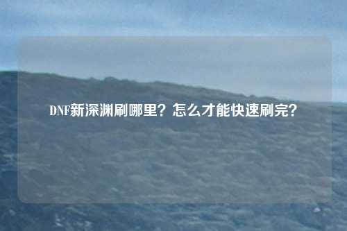 DNF新深渊刷哪里?怎么才能快速刷完?