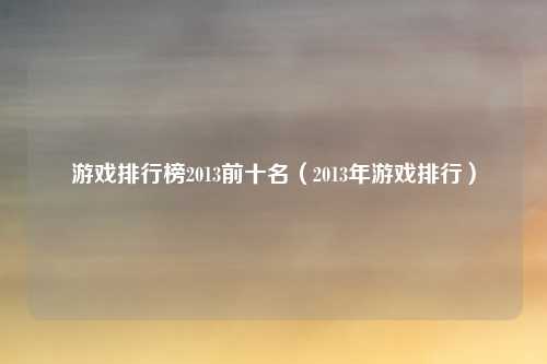 游戏排行榜2013前十名(2013年游戏排行)