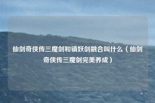仙剑奇侠传三魔剑和镇妖剑融合叫什么(仙剑奇侠传三魔剑完美养成)