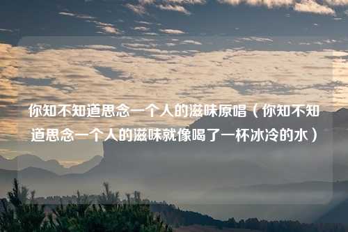你知不知道思念一个人的滋味原唱(你知不知道思念一个人的滋味就像喝了一杯冰冷的水)