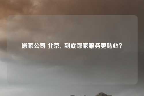 搬家公司 北京,  到底哪家服务更贴心？