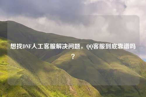 想找DNF人工客服解决问题,QQ客服到底靠谱吗?