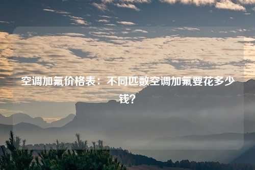 空调加氟价格表:不同匹数空调加氟要花多少钱?