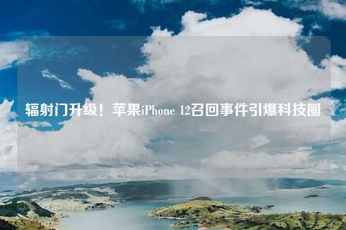 辐射门升级!苹果iPhone 12召回事件引爆科技圈