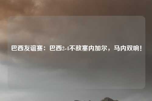 巴西友谊赛:巴西2-4不敌塞内加尔,马内双响!