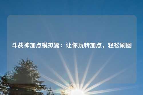 斗战神加点模拟器:让你玩转加点,轻松刷图