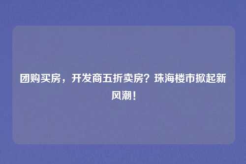 团购买房,开发商五折卖房?珠海楼市掀起新风潮!