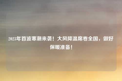 2023年首波寒潮来袭!大风降温席卷全国,做好保暖准备!