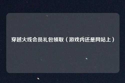 穿越火线会员礼包领取(游戏内还是网站上)