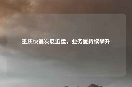重庆快递发展迅猛，业务量持续攀升