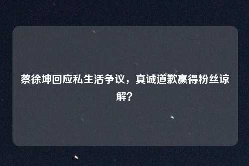 蔡徐坤回应私生活争议,真诚道歉赢得粉丝谅解?