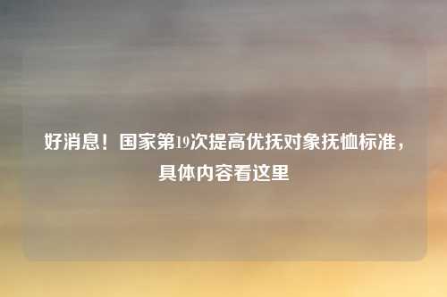 好消息!国家第19次提高优抚对象抚恤标准,具体内容看这里