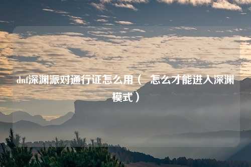 dnf深渊派对通行证怎么用( 怎么才能进入深渊模式)