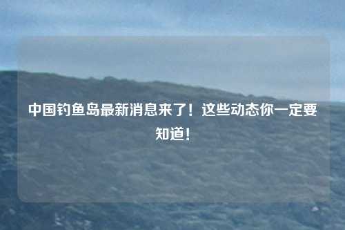 中国钓鱼岛最新消息来了！这些动态你一定要知道！