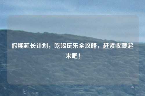 假期延长计划，吃喝玩乐全攻略，赶紧收藏起来吧！