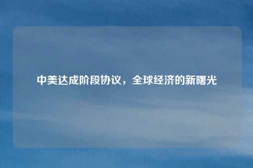 中美达成阶段协议,全球经济的新曙光
