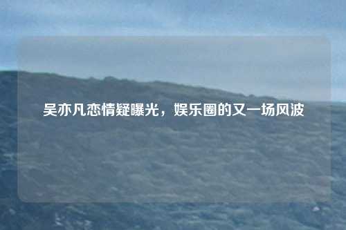 吴亦凡恋情疑曝光，娱乐圈的又一场风波