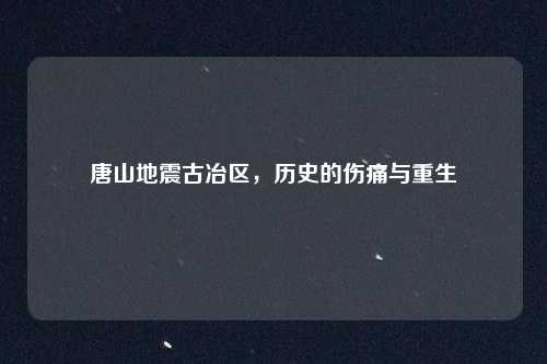 唐山地震古冶区,历史的伤痛与重生