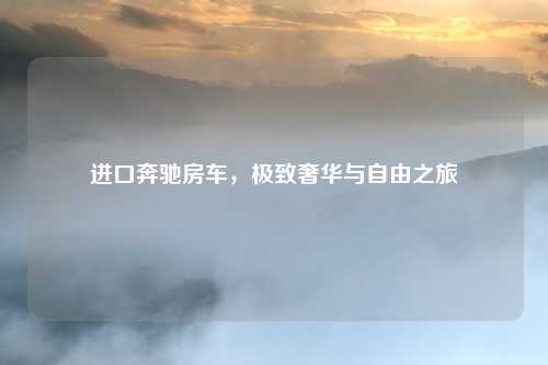 进口奔驰房车,极致奢华与自由之旅
