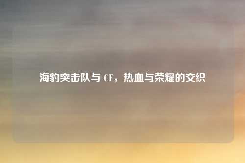 海豹突击队与 CF,热血与荣耀的交织